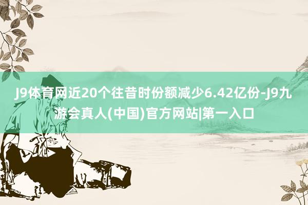 J9体育网近20个往昔时份额减少6.42亿份-J9九游会真人(中国)官方网站|第一入口