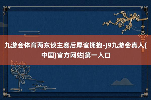 九游会体育两东谈主赛后厚谊拥抱-J9九游会真人(中国)官方网站|第一入口