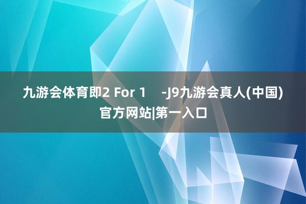 九游会体育即2 For 1    -J9九游会真人(中国)官方网站|第一入口