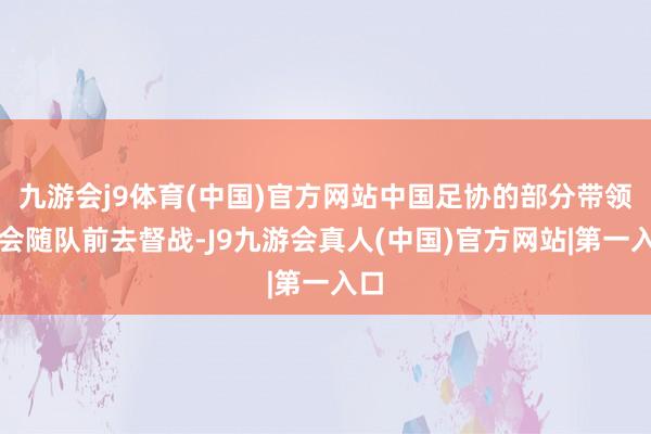 九游会j9体育(中国)官方网站中国足协的部分带领将会随队前去督战-J9九游会真人(中国)官方网站|第一入口