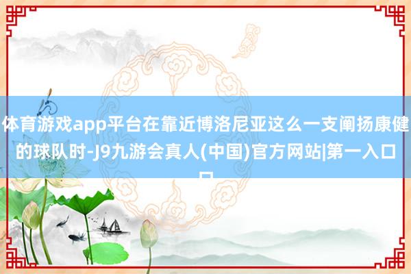 体育游戏app平台在靠近博洛尼亚这么一支阐扬康健的球队时-J9九游会真人(中国)官方网站|第一入口