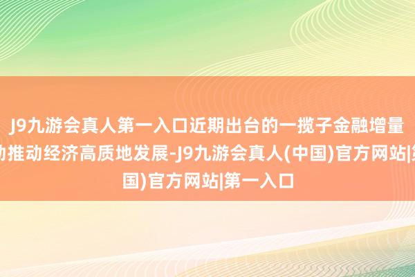 J9九游会真人第一入口近期出台的一揽子金融增量计策有劲推动经济高质地发展-J9九游会真人(中国)官方网站|第一入口