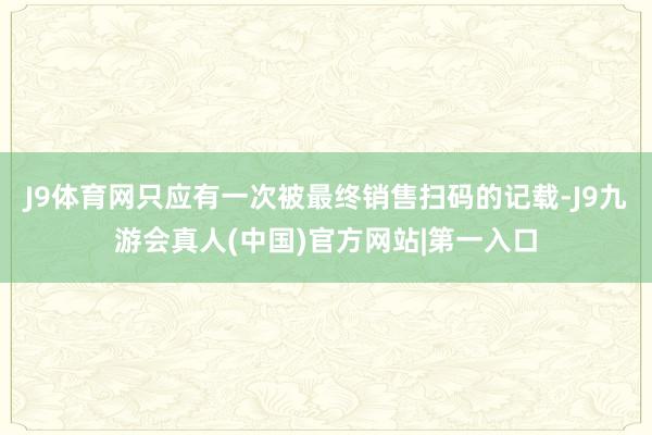 J9体育网只应有一次被最终销售扫码的记载-J9九游会真人(中国)官方网站|第一入口