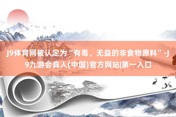 J9体育网被认定为“有毒、无益的非食物原料”-J9九游会真人(中国)官方网站|第一入口